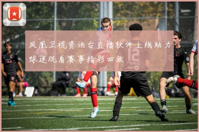 凤凰卫视资讯台直播软件上线助力球迷观看赛事精彩回放