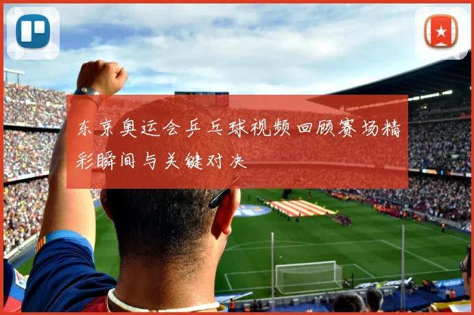 东京奥运会乒乓球视频回顾赛场精彩瞬间与关键对决