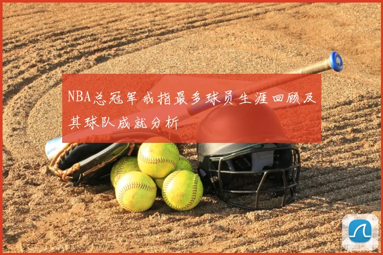 NBA总冠军戒指最多球员生涯回顾及其球队成就分析
